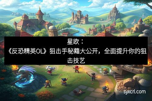 星欧：《反恐精英OL》狙击手秘籍大公开，全面提升你的狙击技艺