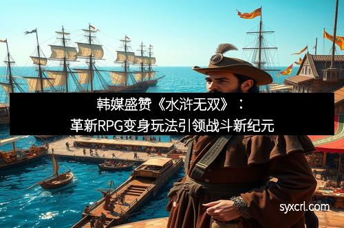 韩媒盛赞《水浒无双》：革新RPG变身玩法引领战斗新纪元